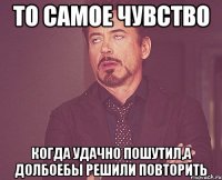 то самое чувство когда удачно пошутил,а долбоебы решили повторить