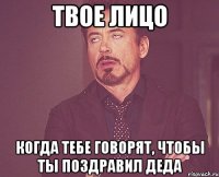 твое лицо когда тебе говорят, чтобы ты поздравил деда