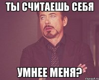 ты считаешь себя умнее меня?