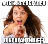 а ты уже собрался в бригантину??