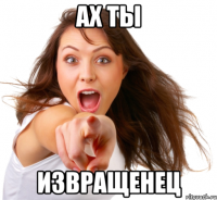 ах ты извращенец