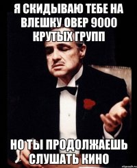 я скидываю тебе на влешку овер 9000 крутых групп но ты продолжаешь слушать кино