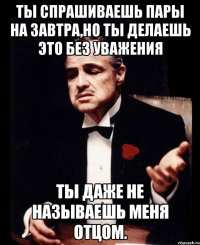 ты спрашиваешь пары на завтра,но ты делаешь это без уважения ты даже не называешь меня отцом.