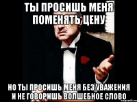 ты просишь меня поменять цену но ты просишь меня без уважения и не говоришь волшебное слово