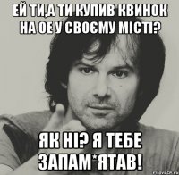 ей ти,а ти купив квинок на ое у своєму місті? як ні? я тебе запам*ятав!