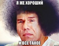 я же хороший и все такое