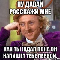 ну давай расскажи мне как ты ждал пока он напишет тебе первой.