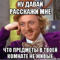 ну давай расскажи мне что предметы в твоей комнате не живые