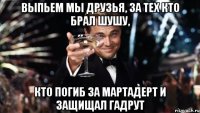 выпьем мы друзья, за тех кто брал шушу, кто погиб за мартадерт и защищал гадрут