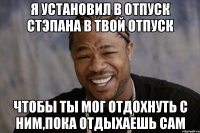 я установил в отпуск стэпана в твой отпуск чтобы ты мог отдохнуть с ним,пока отдыхаешь сам