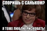 споришь с саньком? я тоже люблю рисковать!