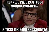 колишь работу, чтобы мощно гульнуть7 я тоже люблю рисковать!