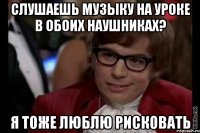 слушаешь музыку на уроке в обоих наушниках? я тоже люблю рисковать