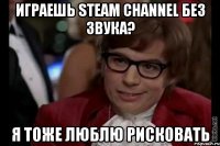 играешь steam channel без звука? я тоже люблю рисковать