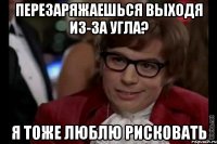 перезаряжаешься выходя из-за угла? я тоже люблю рисковать