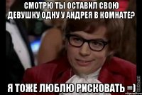 смотрю ты оставил свою девушку одну у андрея в комнате? я тоже люблю рисковать =)