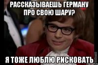 рассказываешь герману про свою шару? я тоже люблю рисковать