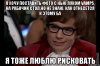 я хочу поставить фото с нью луком vamps, на рабочий стол,но не знаю, как отнесется к этому ба я тоже люблю рисковать