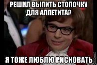 решил выпить стопочку для аппетита? я тоже люблю рисковать