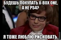 будешь покупать x-box one, а не ps4? я тоже люблю рисковать.