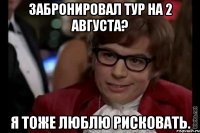 забронировал тур на 2 августа? я тоже люблю рисковать.