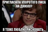 пригласила упоротого лиса на днюху? я тоже люблю рисковать...