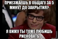 приезжаешь в общагу за 5 минут до закрытия? я вижу ты тоже любишь рисковать