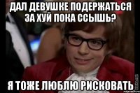 дал девушке подержаться за хуй пока ссышь? я тоже люблю рисковать