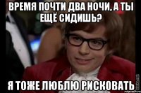 время почти два ночи, а ты ещё сидишь? я тоже люблю рисковать