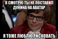 я смотрю ты не поставил дунина на аватар я тоже люблю рисковать