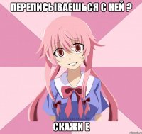 переписываешься с ней ? скажи е