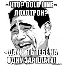 - что? gold line - лохотрон? - да жить тебе на одну зарплату!