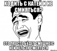 ходить с катей и не смияться? это просто будет смешно)с ней нельзя смеяться