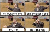 он слушает к-рор она слушает к-рор а ты нет не надо так