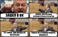 ЗАШЕЛ В ВК ДУМАЮ, ДАЙ ПАБЛИКИ ПОЗНАВАТЕЛЬНЫЕ ПОЧИТАЮ ТУТ ХУЙНЯ, ТАМ ПИЗДЕЦ НЕ ИНТЕРЕСНО ЗАШЕЛ НА СТРАНИЦУ АНДРЕЯ, ЗАЕБИСЬ!!!