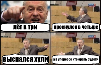 лёг в три проснулся в четыре выспался хули а в упороссе кто орать будет?