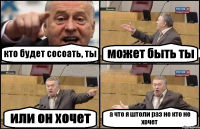 кто будет сосоать, ты может быть ты или он хочет а что я штоли раз не кто не хочет