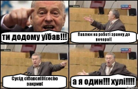 ти додому уїбав!!! Павлюк на роботі зранку до вечора(( Сусід сїбався(0(сесію закрив( а я один!!! хулі!!!