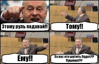 Этому руль подавай!! Тому!! Ему!! За вас кто шутить будет?? Пушкин!??