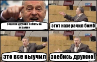 решили дружно забить на экзамен этот нахерачил бомб это все выучил заебись дружно!