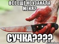 всё ещё не узанала меня? сучка???