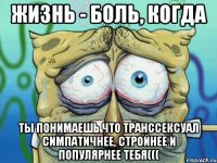 жизнь - боль, когда ты понимаешь что транссексуал симпатичнее, стройнее и популярнее тебя(((