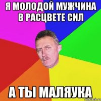 я молодой мужчина в расцвете сил а ты маляука