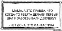 - Мама, а это правда, что когда-то ребята делали первый шаг и завоевывали девушку? - Нет доча, это фантастика