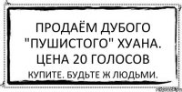 Продаём дубого "пушистого" хуана. Цена 20 голосов Купите. Будьте ж людьми.