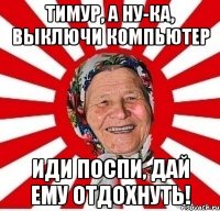 тимур, а ну-ка, выключи компьютер иди поспи, дай ему отдохнуть!