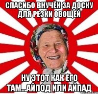 спасибо внучёк за доску для резки овощей ну этот как его там...айпод или айпад