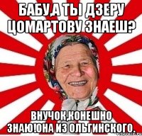 бабу,а ты дзеру цомартову знаеш? внучок,конешно знаю!она из ольгинского.