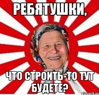 ребятушки, что строить-то тут будете?