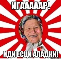 игааааар! иди есци аладки!